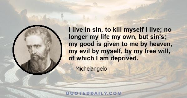 I live in sin, to kill myself I live; no longer my life my own, but sin's; my good is given to me by heaven, my evil by myself, by my free will, of which I am deprived.