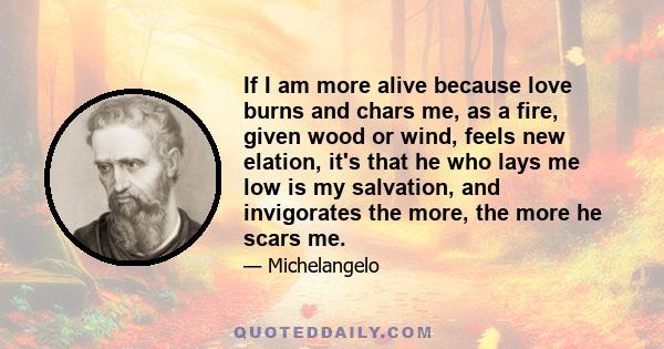 If I am more alive because love burns and chars me, as a fire, given wood or wind, feels new elation, it's that he who lays me low is my salvation, and invigorates the more, the more he scars me.