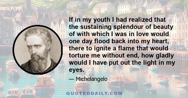 If in my youth I had realized that the sustaining splendour of beauty of with which I was in love would one day flood back into my heart, there to ignite a flame that would torture me without end, how gladly would I