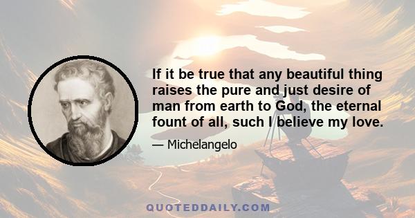 If it be true that any beautiful thing raises the pure and just desire of man from earth to God, the eternal fount of all, such I believe my love.