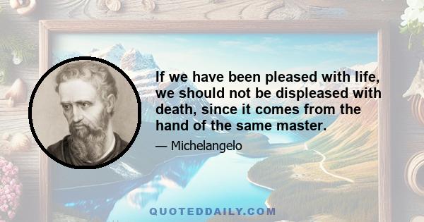 If we have been pleased with life, we should not be displeased with death, since it comes from the hand of the same master.