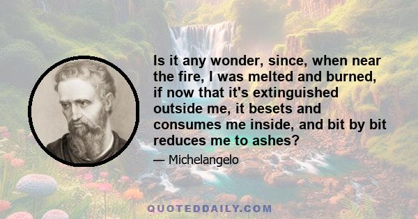 Is it any wonder, since, when near the fire, I was melted and burned, if now that it's extinguished outside me, it besets and consumes me inside, and bit by bit reduces me to ashes?