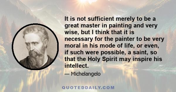 It is not sufficient merely to be a great master in painting and very wise, but I think that it is necessary for the painter to be very moral in his mode of life, or even, if such were possible, a saint, so that the