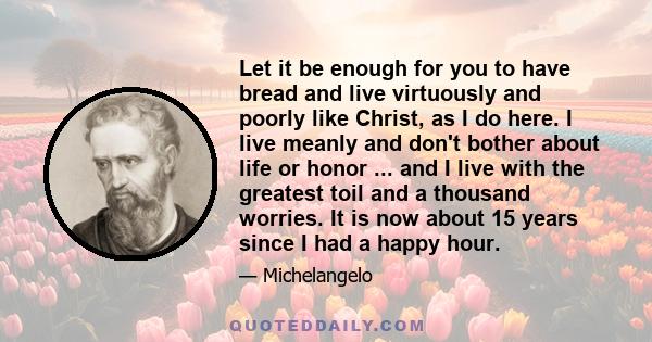 Let it be enough for you to have bread and live virtuously and poorly like Christ, as I do here. I live meanly and don't bother about life or honor ... and I live with the greatest toil and a thousand worries. It is now 