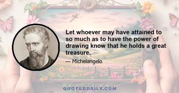 Let whoever may have attained to so much as to have the power of drawing know that he holds a great treasure.