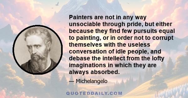 Painters are not in any way unsociable through pride, but either because they find few pursuits equal to painting, or in order not to corrupt themselves with the useless conversation of idle people, and debase the