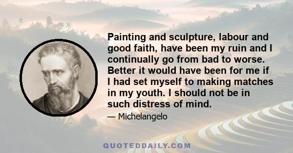 Painting and sculpture, labour and good faith, have been my ruin and I continually go from bad to worse. Better it would have been for me if I had set myself to making matches in my youth. I should not be in such