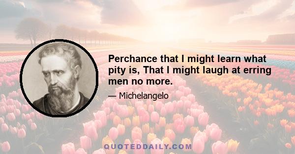 Perchance that I might learn what pity is, That I might laugh at erring men no more.