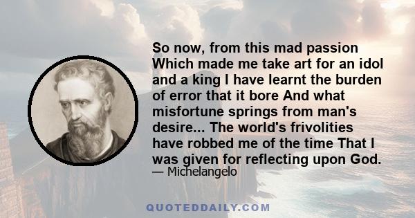 So now, from this mad passion Which made me take art for an idol and a king I have learnt the burden of error that it bore And what misfortune springs from man's desire... The world's frivolities have robbed me of the