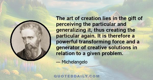 The art of creation lies in the gift of perceiving the particular and generalizing it, thus creating the particular again. It is therefore a powerful transforming force and a generator of creative solutions in relation