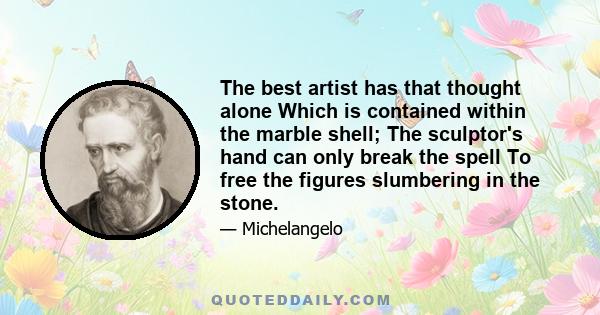 The best artist has that thought alone Which is contained within the marble shell; The sculptor's hand can only break the spell To free the figures slumbering in the stone.