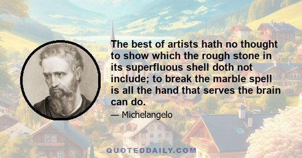 The best of artists hath no thought to show which the rough stone in its superfluous shell doth not include; to break the marble spell is all the hand that serves the brain can do.