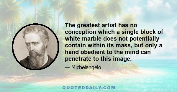 The greatest artist has no conception which a single block of white marble does not potentially contain within its mass, but only a hand obedient to the mind can penetrate to this image.