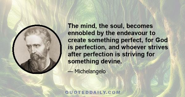 The mind, the soul, becomes ennobled by the endeavour to create something perfect, for God is perfection, and whoever strives after perfection is striving for something devine.