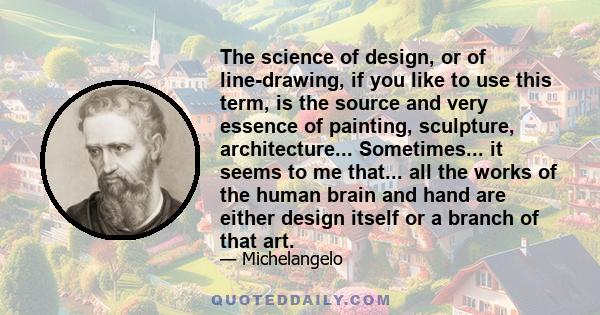 The science of design, or of line-drawing, if you like to use this term, is the source and very essence of painting, sculpture, architecture... Sometimes... it seems to me that... all the works of the human brain and