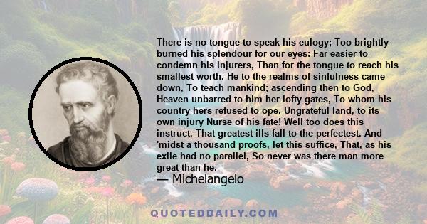 There is no tongue to speak his eulogy; Too brightly burned his splendour for our eyes: Far easier to condemn his injurers, Than for the tongue to reach his smallest worth. He to the realms of sinfulness came down, To