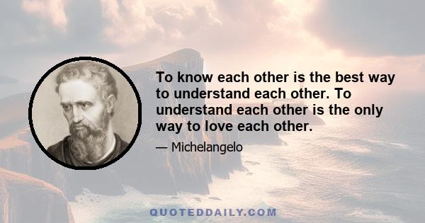 To know each other is the best way to understand each other. To understand each other is the only way to love each other.