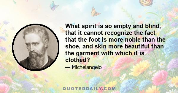 What spirit is so empty and blind, that it cannot recognize the fact that the foot is more noble than the shoe, and skin more beautiful than the garment with which it is clothed?