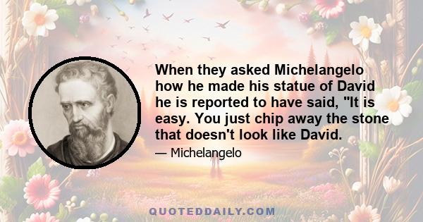 When they asked Michelangelo how he made his statue of David he is reported to have said, It is easy. You just chip away the stone that doesn't look like David.