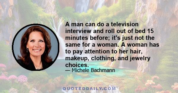 A man can do a television interview and roll out of bed 15 minutes before; it's just not the same for a woman. A woman has to pay attention to her hair, makeup, clothing, and jewelry choices.