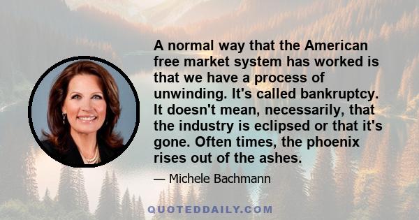 A normal way that the American free market system has worked is that we have a process of unwinding. It's called bankruptcy. It doesn't mean, necessarily, that the industry is eclipsed or that it's gone. Often times,