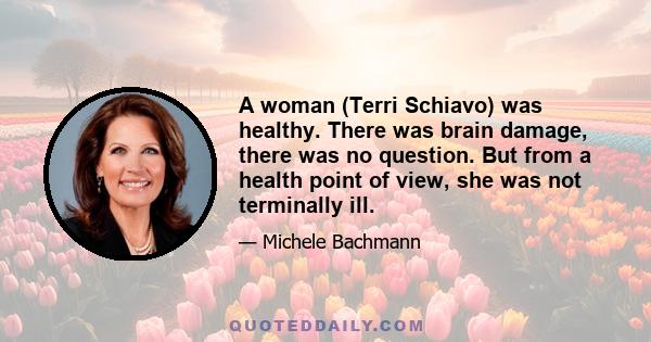 A woman (Terri Schiavo) was healthy. There was brain damage, there was no question. But from a health point of view, she was not terminally ill.