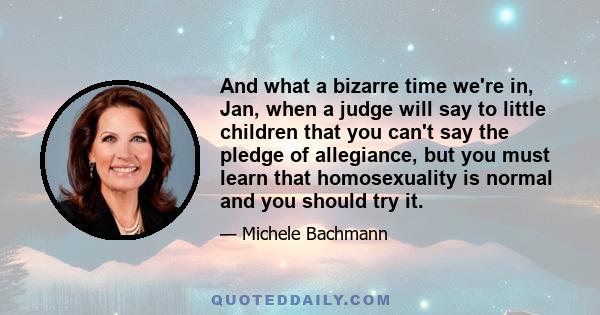 And what a bizarre time we're in, Jan, when a judge will say to little children that you can't say the pledge of allegiance, but you must learn that homosexuality is normal and you should try it.