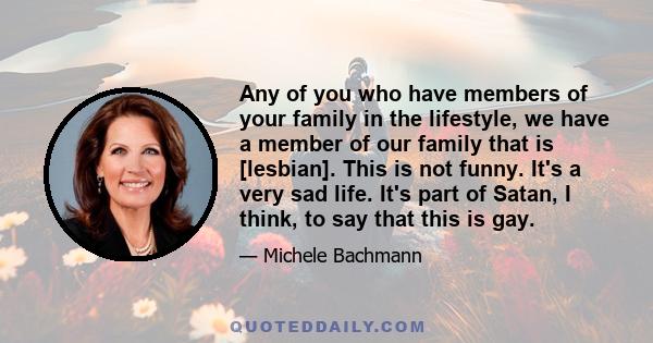 Any of you who have members of your family in the lifestyle, we have a member of our family that is [lesbian]. This is not funny. It's a very sad life. It's part of Satan, I think, to say that this is gay.