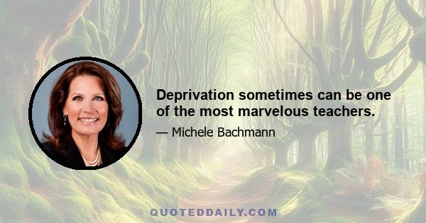 Deprivation sometimes can be one of the most marvelous teachers.