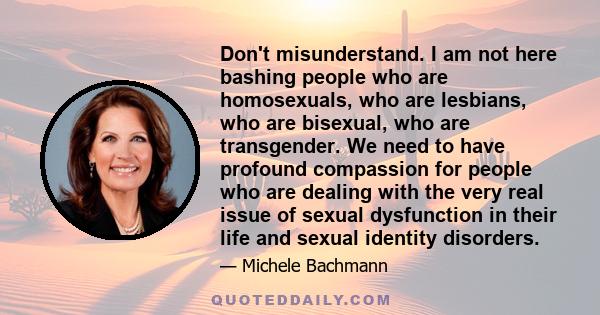 Don't misunderstand. I am not here bashing people who are homosexuals, who are lesbians, who are bisexual, who are transgender. We need to have profound compassion for people who are dealing with the very real issue of