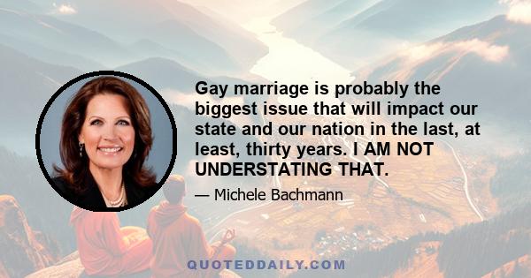 Gay marriage is probably the biggest issue that will impact our state and our nation in the last, at least, thirty years. I AM NOT UNDERSTATING THAT.