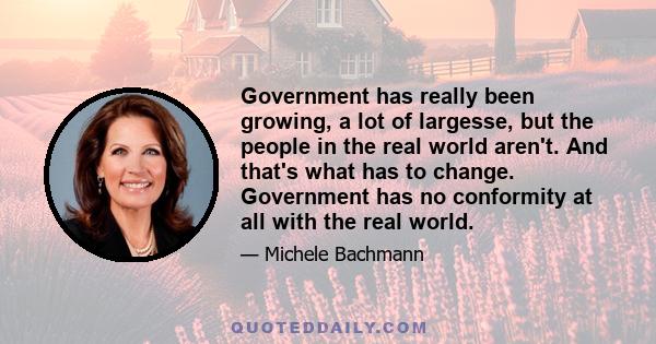 Government has really been growing, a lot of largesse, but the people in the real world aren't. And that's what has to change. Government has no conformity at all with the real world.