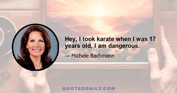 Hey, I took karate when I was 17 years old, I am dangerous.