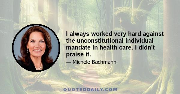 I always worked very hard against the unconstitutional individual mandate in health care. I didn't praise it.