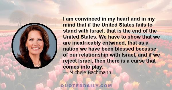 I am convinced in my heart and in my mind that if the United States fails to stand with Israel, that is the end of the United States. We have to show that we are inextricably entwined, that as a nation we have been