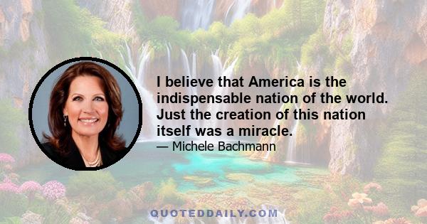 I believe that America is the indispensable nation of the world. Just the creation of this nation itself was a miracle.