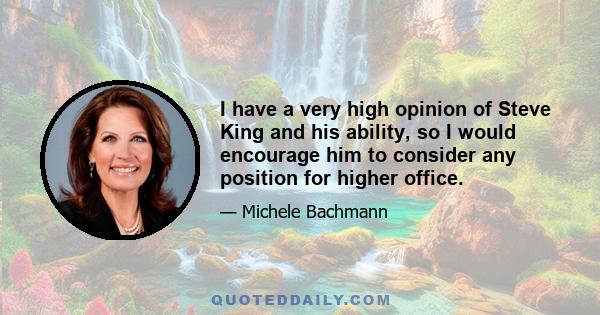 I have a very high opinion of Steve King and his ability, so I would encourage him to consider any position for higher office.