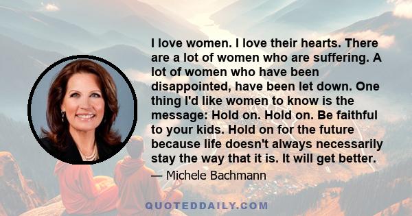 I love women. I love their hearts. There are a lot of women who are suffering. A lot of women who have been disappointed, have been let down. One thing I'd like women to know is the message: Hold on. Hold on. Be