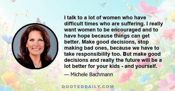 I talk to a lot of women who have difficult times who are suffering. I really want women to be encouraged and to have hope because things can get better. Make good decisions, stop making bad ones, because we have to