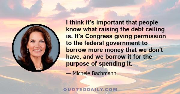 I think it's important that people know what raising the debt ceiling is. It's Congress giving permission to the federal government to borrow more money that we don't have, and we borrow it for the purpose of spending