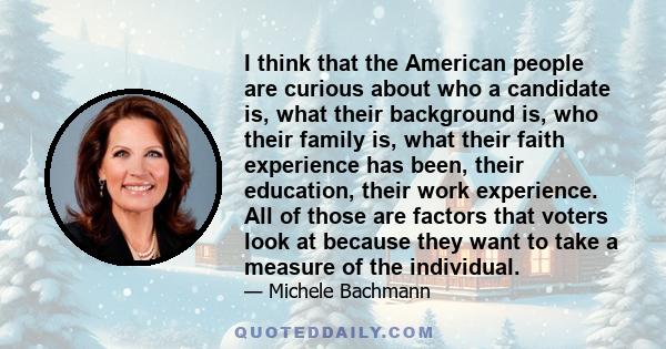 I think that the American people are curious about who a candidate is, what their background is, who their family is, what their faith experience has been, their education, their work experience. All of those are