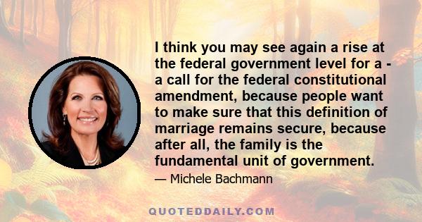 I think you may see again a rise at the federal government level for a - a call for the federal constitutional amendment, because people want to make sure that this definition of marriage remains secure, because after