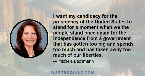 I want my candidacy for the presidency of the United States to stand for a moment when we the people stand once again for the independence from a government that has gotten too big and spends too much and has taken away 