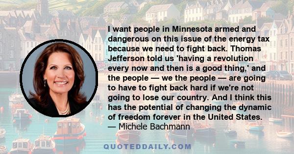 I want people in Minnesota armed and dangerous on this issue of the energy tax because we need to fight back. Thomas Jefferson told us 'having a revolution every now and then is a good thing,' and the people — we the