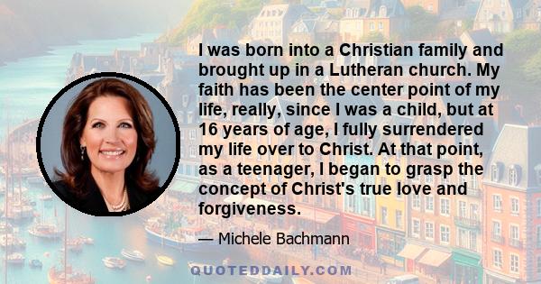 I was born into a Christian family and brought up in a Lutheran church. My faith has been the center point of my life, really, since I was a child, but at 16 years of age, I fully surrendered my life over to Christ. At