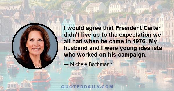 I would agree that President Carter didn't live up to the expectation we all had when he came in 1976. My husband and I were young idealists who worked on his campaign.