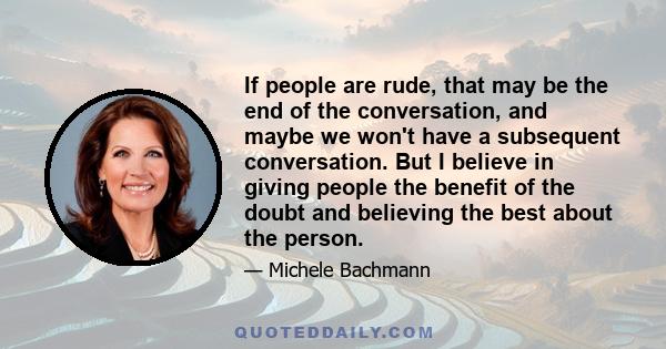 If people are rude, that may be the end of the conversation, and maybe we won't have a subsequent conversation. But I believe in giving people the benefit of the doubt and believing the best about the person.