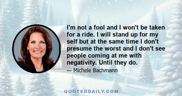 I'm not a fool and I won't be taken for a ride. I will stand up for my self but at the same time I don't presume the worst and I don't see people coming at me with negativity. Until they do.