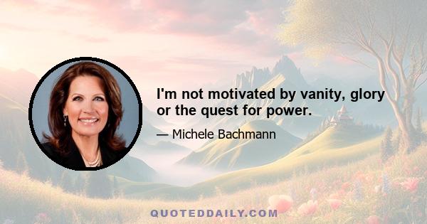 I'm not motivated by vanity, glory or the quest for power.