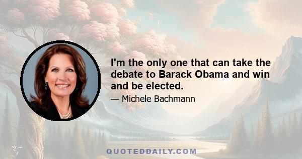 I'm the only one that can take the debate to Barack Obama and win and be elected.